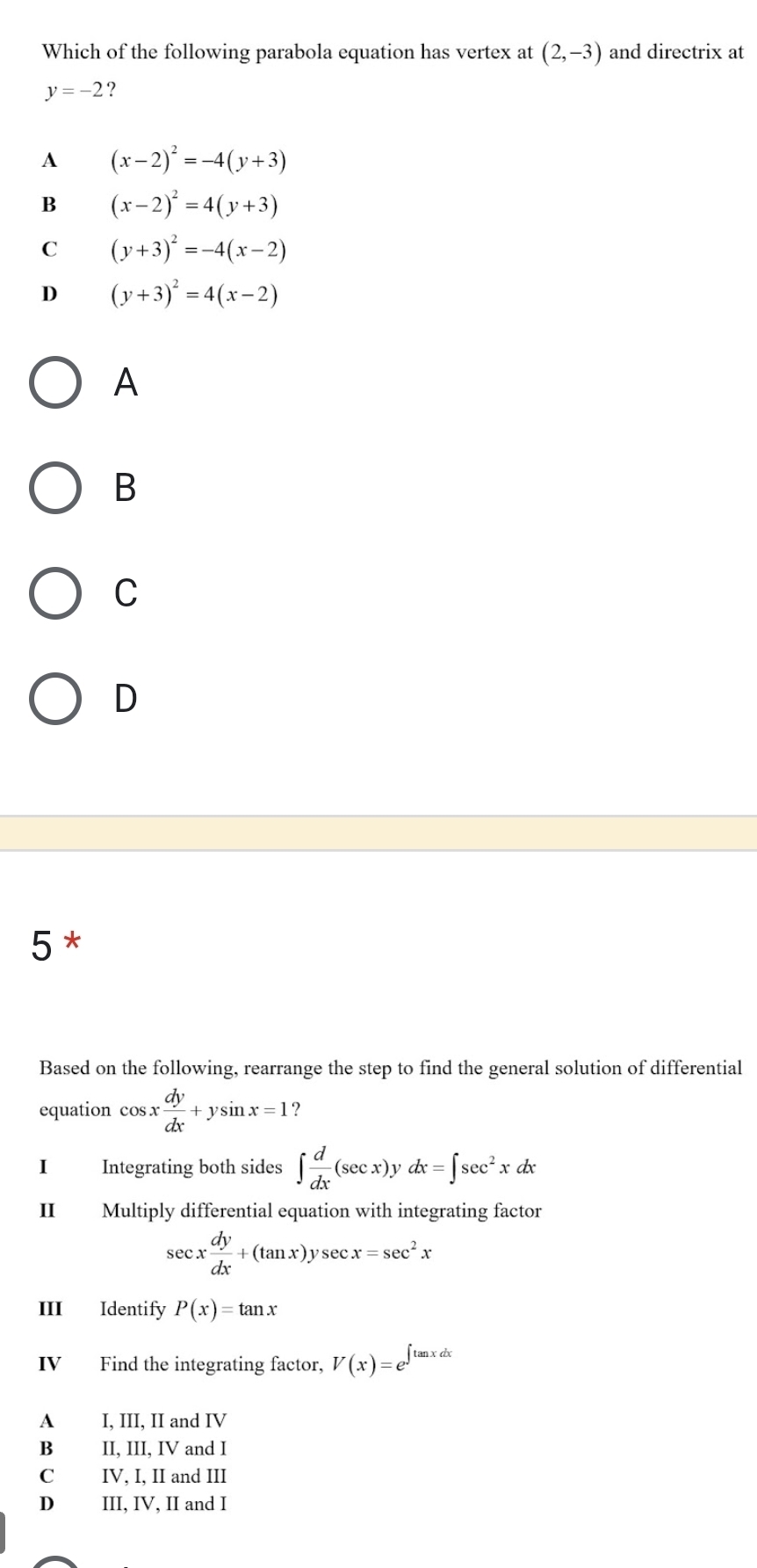 Which of the following parabola equation has vertex at (2,-3) and directrix at
y=-2 ?
A (x-2)^2=-4(y+3)
B (x-2)^2=4(y+3)
C (y+3)^2=-4(x-2)
D (y+3)^2=4(x-2)
A
B
C
D
5*
Based on the following, rearrange the step to find the general solution of differential
equation cos x dy/dx +ysin x=1 ?
I Integrating both sides ∈t  d/dx (sec x)ydx=∈t sec^2xdx
II Multiply differential equation with integrating factor
sec x dy/dx +(tan x)ysec x=sec^2x
III Identify P(x)=tan x
IV Find the integrating factor, V(x)=e^(∈t tan xdx)
A I, III, II and IV
B II, III, IV and I
C IV, I, II and III
D III, IV, II and I