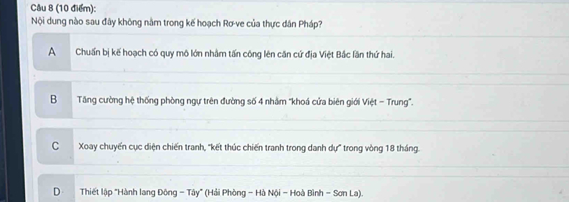 Nội dung nào sau đây không nằm trong kế hoạch Rơ-ve của thực dân Pháp?
A Chuấn bị kế hoạch có quy mô lớn nhằm tấn công lên căn cứ địa Việt Bắc lần thứ hai.
B Tăng cường hệ thống phòng ngự trên đường số 4 nhằm “khoá cửa biên giới Việt - Trung".
C Xoay chuyến cục diện chiến tranh, "kết thúc chiến tranh trong danh dự" trong vòng 18 tháng.
D Thiết lập "Hành lang Đông - Tây" (Hải Phòng - Hà Nội - Hoà Bình - Sơn La).