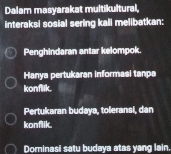 Dalam masyarakat multikultural,
interaksi sosial sering kali melibatkan:
Penghindaran antar kelompok.
Hanya pertukaran informasi tanpa
konflik.
Pertukaran budaya, toleransi, dan
konflik.
Dominasi satu budaya atas yang lain.