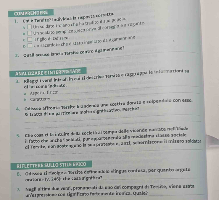 COMPRENDERE
1. Chi è Tersite? Individua la risposta corretta.
A □ Un soldato troiano che ha tradito il suo popolo.
B □ Un soldato semplice greco privo di coraggio e arrogante.
C □ Il figlio di Odisseo.
D □ Un sacerdote che è stato insultato da Agamennone.
_
2. Quali accuse lancia Tersite contro Agamennone?_
ANALIZZARE E INTERPRETARE
3. Rileggi i versi iniziali in cui si descrive Tersite e raggruppa le informazioni su
di lui come indicato.
a Aspetto fisico:
b Carattere:
4. Odisseo affronta Tersite brandendo uno scettro dorato e colpendolo con esso.
_
Si tratta di un particolare molto significativo. Perché?
_
5. Che cosa ci fa intuire della società al tempo delle vicende narrate nell’Iliqde
il fatto che anche i soldati, pur appartenendo alla medesima classe sociale
_
di Tersite, non sostengono la sua protesta e, anzi, scherniscono il misero soldato?
RIFLETTERE SULLO STILE EPICO
6. Odisseo si rivolge a Tersite definendolo «lingua confusa, per quanto arguto
oratore» (v. 246): che cosa significa?_
7. Negli ultimi due versi, pronunciati da uno dei compagni di Tersite, viene usata
un’espressione con significato fortemente ironica. Quale?_