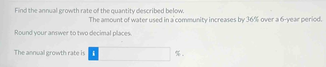 Find the annual growth rate of the quantity described below. 
The amount of water used in a community increases by 36% over a 6-year period. 
Round your answer to two decimal places. 
The annual growth rate is i %.