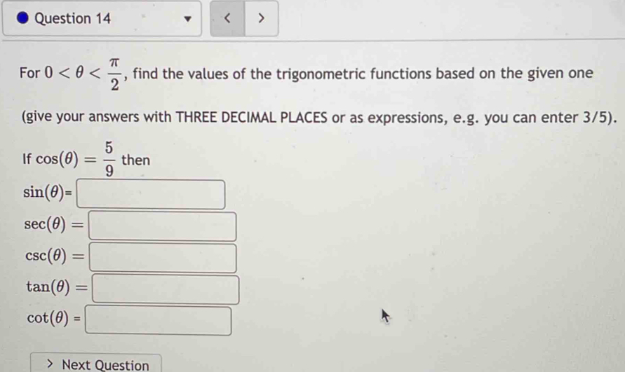 < > 
For 0 , find the values of the trigonometric functions based on the given one 
(give your answers with THREE DECIMAL PLACES or as expressions, e.g. you can enter 3/5). 
If cos (θ )= 5/9 then
sin (θ )=□
sec (θ )=□
csc (θ )=□
tan (θ )=□
cot (θ )=□
Next Question