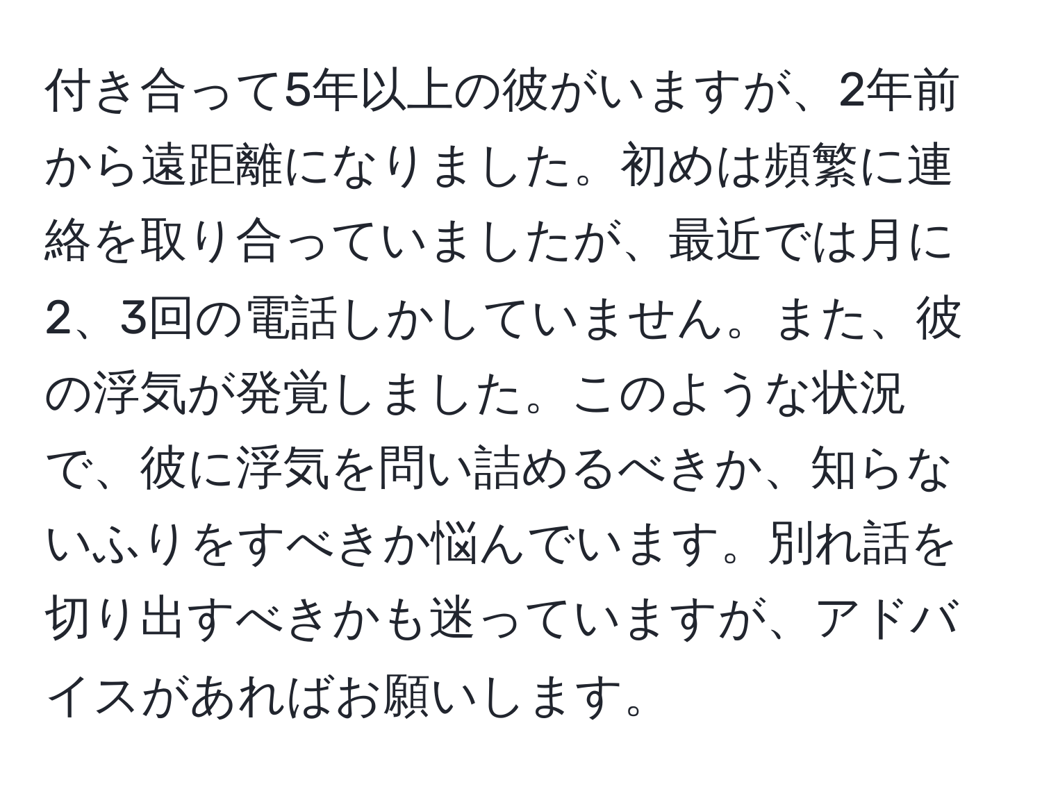 付き合って5年以上の彼がいますが、2年前から遠距離になりました。初めは頻繁に連絡を取り合っていましたが、最近では月に2、3回の電話しかしていません。また、彼の浮気が発覚しました。このような状況で、彼に浮気を問い詰めるべきか、知らないふりをすべきか悩んでいます。別れ話を切り出すべきかも迷っていますが、アドバイスがあればお願いします。