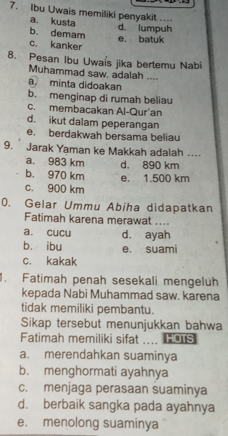 Ibu Uwais memiliki penyakit ....
a. kusta d. lumpuh
b. demam
e. batuk
c. kanker
8. Pesan Ibu Uwais jika bertemu Nabi
Muhammad saw. adalah ....
a. minta didoakan
b. menginap di rumah beliau
c. membacakan Al-Qur'an
d. ikut dalam peperangan
e. berdakwah bersama beliau
9. Jarak Yaman ke Makkah adalah ._
a. 983 km d. 890 km
b. 970 km e. 1.500 km
c. 900 km
0. Gelar Ummu Abiha didapatkan
Fatimah karena merawat ....
a. cucu d. ayah
bù ibu e. suami
c. kakak
1. Fatimah penah sesekali mengeluh
kepada Nabi Muhammad saw. karena
tidak memiliki pembantu.
Sikap tersebut menunjukkan bahwa
Fatimah memiliki sifat HOTS
a. merendahkan suaminya
b. menghormati ayahnya
c. menjaga perasaan suaminya
d. berbaik sangka pada ayahnya
e. menolong suaminya