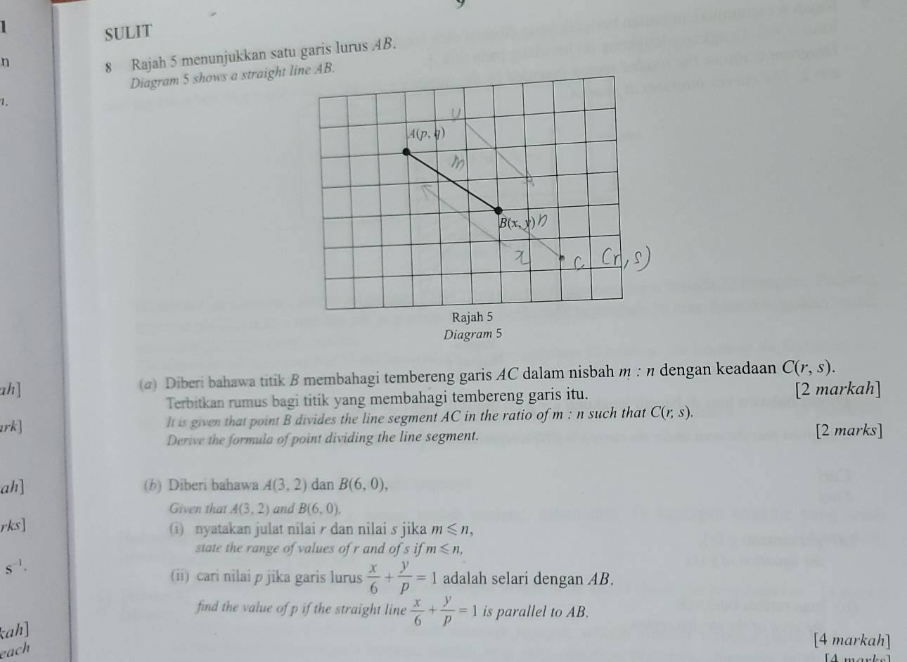 SULIT 
n 
8 Rajah 5 menunjukkan satu garis lurus 4B. 
Diagram 5 shows a straighne AB. 
1. 
ah] (a) Diberi bahawa titik B membahagi tembereng garis AC dalam nisbah m : η dengan keadaan C(r,s). 
Terbitkan rumus bagi titik yang membahagi tembereng garis itu. 
[2 markah] 
1rk] It is given that point B divides the line segment AC in the ratio of m · 1 such that C(r;s). 
Derive the formula of point dividing the line segment. 
[2 marks] 
ah] (h) Diberi bahawa A(3,2) dan B(6,0), 
Given that A(3,2) and B(6,0), 
rks] (i) nyatakan julat nilai dan nilai s jika m≤slant n, 
state the range of values of r and of s if m≤slant n,
s^(-1). 
(ii) cari nilai p jika garis lurus  x/6 + y/p =1 adalah selari dengan AB. 
find the value of p if the straight line  x/6 + y/p =1 is parallel to AB. 
kah] 
each 
[4 markah] 
[4 marks]