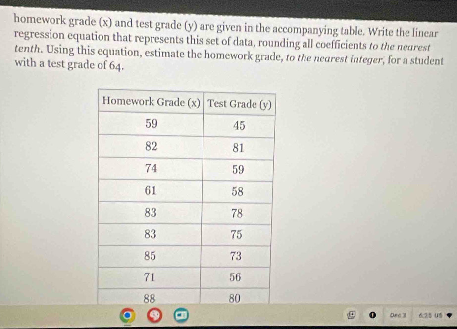 homework grade (x) and test grade (y) are given in the accompanying table. Write the linear 
regression equation that represents this set of data, rounding all coefficients to the nearest 
tenth. Using this equation, estimate the homework grade, to the nearest integer, for a student 
with a test grade of 64. 
Dec 3 625 05