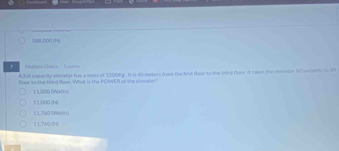Casbboan
588,000 (N)
7 Multipfe Choice 5 points
A full capacity elevator has a mass of 1500Kg. It is 40 meters from the first floor to the third floor. it takes the elevator 50 seconds to lift 
floor to the third floor. What is the POWER of the elevator?
11,000 (Watts)
11,000 (N)
11,760 (Watts)
11,760 (N)