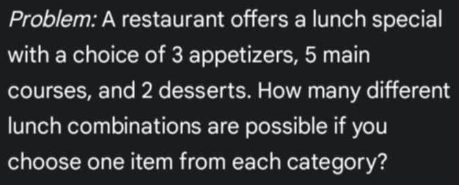 Problem: A restaurant offers a lunch special 
with a choice of 3 appetizers, 5 main 
courses, and 2 desserts. How many different 
lunch combinations are possible if you 
choose one item from each category?