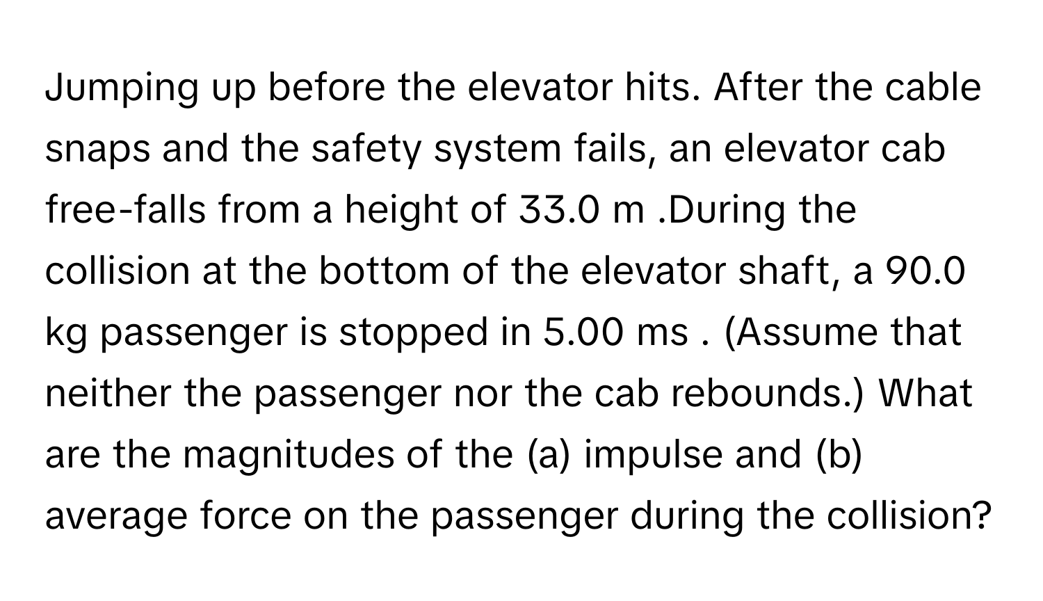 Jumping up before the elevator hits. After the cable snaps and the safety system fails, an elevator cab free-falls from a height of 33.0 ﻿m .During the collision at the bottom of the elevator shaft, a 90.0 ﻿kg passenger is stopped in 5.00 ﻿ms . (Assume that neither the passenger nor the cab rebounds.) ﻿What are the magnitudes of the (a) ﻿impulse and (b) average force on the passenger during the collision?