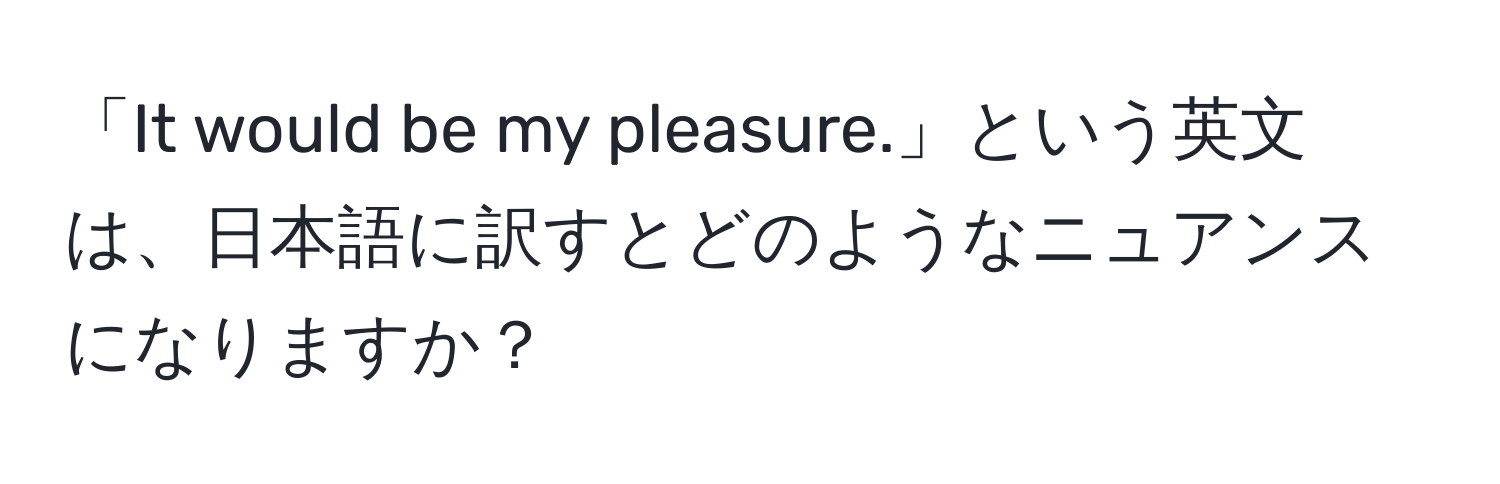 「It would be my pleasure.」という英文は、日本語に訳すとどのようなニュアンスになりますか？