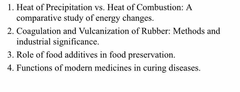 Heat of Precipitation vs. Heat of Combustion: A 
comparative study of energy changes. 
2. Coagulation and Vulcanization of Rubber: Methods and 
industrial significance. 
3. Role of food additives in food preservation. 
4. Functions of modern medicines in curing diseases.