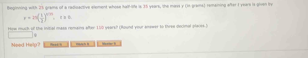 Beginning with 25 grams of a radioactive element whose half-life is 35 years, the mass y (in grams) remaining after t years is given by
y=25( 1/2 )^t/35, t≥ 0. 
How much of the initial mass remains after 110 years? (Round your answer to three decimal places.) 
9 
Need Help? Read It Watch it Master it