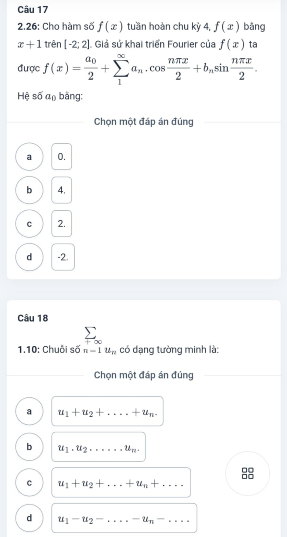 2.26: Cho hàm số f(x) tuần hoàn chu kỳ 4, f(x) bằng
x+1 trên [-2;2]. Giả sử khai triển Fourier của f(x) ta
được f(x)=frac a_02+sumlimits _1^((∈fty)a_n).cos  nπ x/2 +b_nsin  nπ x/2 . 
Hệ số a_0 bằng:
Chọn một đáp án đúng
a 0.
b 4.
C 2.
d -2.
Câu 18
400 
1.10: Chuỗi s hat O' n=1u_n có dạng tường minh là:
Chọn một đáp án đúng
a u_1+u_2+....+u_n.
b u_1.u_2.....u_n. 
□□
□□
C u_1+u_2+...+u_n+....
d u_1-u_2-....-u_n-...