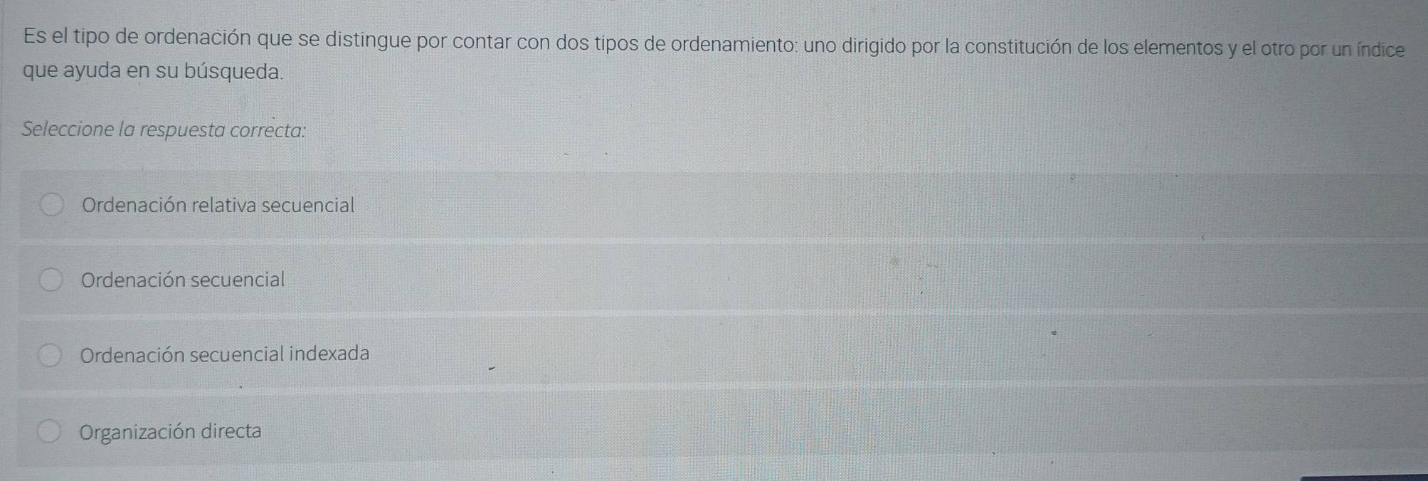 Es el tipo de ordenación que se distingue por contar con dos tipos de ordenamiento: uno dirigido por la constitución de los elementos y el otro por un índice
que ayuda en su búsqueda.
Seleccione la respuesta correcta:
Ordenación relativa secuencial
Ordenación secuencial
Ordenación secuencial indexada
Organización directa