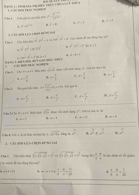 BAI 18: LUV I
Dạng 1 : tính gia trị biểu thức chứa luỹ thừa
1. CÂU HỏI tRÁC ngHIệM
Câu 1. Tính giá trị của biểu thức F= (9^(7+3sqrt(6)))/27^(2sqrt(6)) .
A. F=9^(2+4sqrt(5)) B. F=81 C. F=2 D. F=4
2. câu hỏi lựa chọn đùng sai
Câu I. Cho biểu thức 9^(frac 2)3· 27^(frac 2)3=A và 144^(frac 3)4:9^(frac 3)4=B Các mệnh đề sau đũng hay sai?
a. 9^(frac 2)3· 27^(frac 2)3=(9· 27)^ 2/3  b. 9^(frac 2)3· 27^(frac 2)3=3^k thì k=3
C.
DạnG 2: biên ĐôI, RÚT GọN BiêU tHức 144^(frac 3)4:9^(frac 3)4=2^x thì k=3 d. A-B=1
1.CÂU HỏI tRÁC NgHIệM
Câu 1: Cho 0. Biểu thức sqrt(a).sqrt[3](a) được viết dưới dạng a°. Giá trị của n là:
A. n= 11/6  B. n= 5/3  C. n= 5/6  D. n= 1/6 
Câu 2: Rút gọn biểu thức A= (x^3y^(-2))/x^3y (x,y!= 0) , Kết quả là
A. A= x^2/y^3  B. A= x^2/y^2  C. A= x^3/y^3  D. A= x^3/y^2 
Câu 3:Cho 0. Biểu thức sqrt[3](sqrt [4]a) được việt dưới dạng #'''. Giá trị của m là:
A. m=3 B. m=4 C. m=12 D. m=6
Câu 4: Với a là số thực dương tùy ý, sqrt(a^3sqrt [4]a) bằng A. a^(frac 13)6. B. a^(frac 13)8. C a^(frac 17)4. D. a^(frac 17)6.
2. câu hồi lựa chọn đúng sai
Câu I. Cho biểu thức sqrt[3](2· sqrt [3]2· sqrt 2)=2^(frac a)b và sqrt[6](3· sqrt [3]3· sqrt 3)=3^(frac m)n trong do( a/b , m/n  là các phân số tối giản).
Các mệnh đề sau đúng hay-sai?
a. a+b=13 b. m-n=3 c.  a/b + m/n = 11/20  d.  a/b - m/n = 1/20 