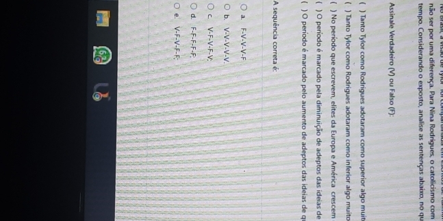 No Bas, a vrsão de Tyor for compan
não ser por uma diferença. Para Nina Rodrigues, o catolicismo com
tempo. Considerando o exposto, analise as sentenças abaixo, no qu
Assinale Verdadeiro (V) ou Falso (F):
( ) Tanto Tylor como Rodrigues adotaram como superior algo muit
( ) Tanto Tylor como Rodrigues adotaram como inferior algo muito
 ) No período que escrevem, elites da Europa e América crescem
) O peníodo é marcado pela diminuição de adeptos das ideias de
 ) O período é marcado pelo aumento de adeptos das ideias de qu
A sequência correta é:
a. F-V-V-V-F
b. V-V-V-V-V.
c. V-F-V-F-V;
d. F-F-F-F-F;
e. V-F-V-F-F;