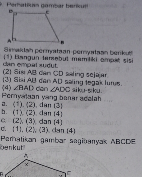 Perhatikan gambar berikut!
Simaklah pernyataan-pernyataan berikut!
(1) Bangun tersebut memiliki empat sisi
dan empat sudut.
(2) Sisi AB dan CD saling sejajar.
(3) Sisi AB dan AD saling tegak lurus.
(4) ∠ BAD dan ∠ ADC siku-siku.
Pernyataan yang benar adalah ....
a. (1), (2), dan (3)
b. (1), (2), dan (4)
c. (2), (3), dan (4)
d. (1), (2), (3), dan (4)
Perhatikan gambar segibanyak ABCDE
berikut!