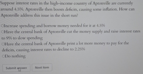 Suppose interest rates in the high-income country of Aptonville are currently
around 4.5%. Aptonville then boosts defcits, causing some inflation. How can
Aptonville address this issue in the short run?
OIncrease spending and borrow money needed for it at 4.5%
○Have the central bank of Aptonville cut the money supply and raise interest rates
to 9% to slow spending
○Have the central bank of Aptonville print a lot more money to pay for the
defcits, causing interest rates to decline to 2.25%
○Do nothing
Submit answer Next item