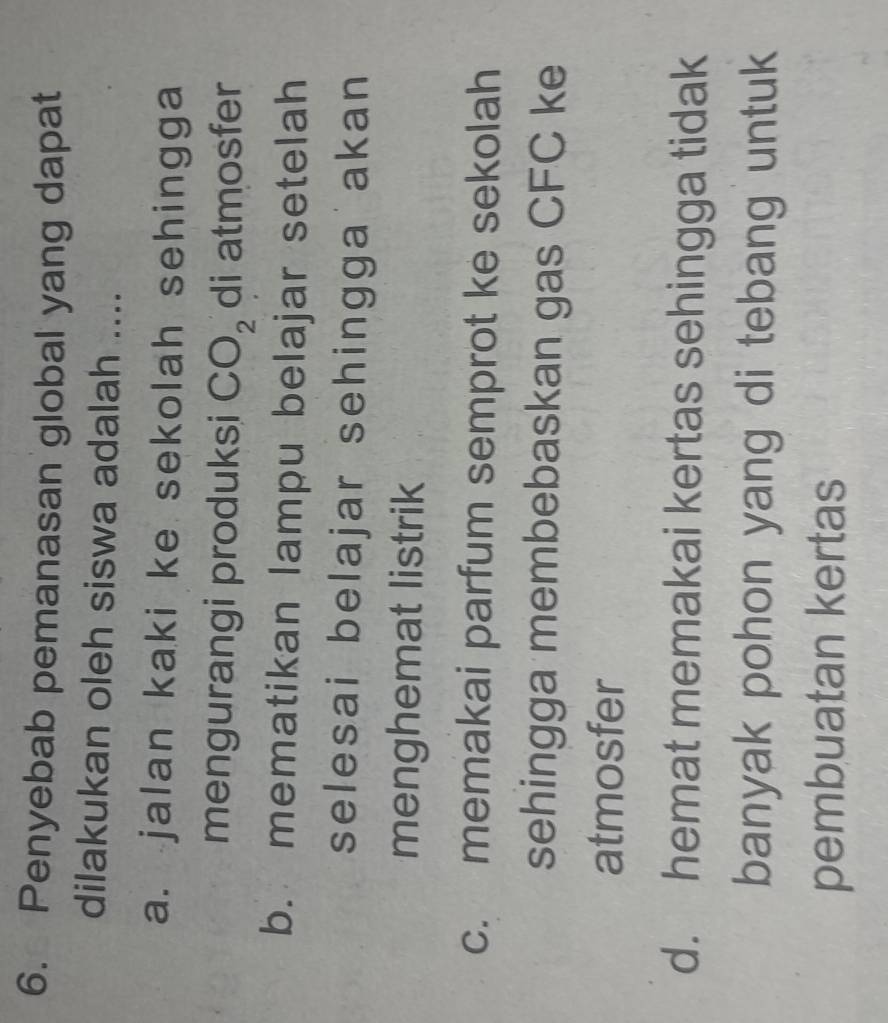 Penyebab pemanasan global yang dapat
dilakukan oleh siswa adalah ....
a. jalan kaki ke sekolah sehingga
mengurangi produksi CO_2 di atmosfer
b. mematikan lampu belajar setelah
selesai belajar sehingga akan
menghemat listrik
c. memakai parfum semprot ke sekolah
sehingga membebaskan gas CFC ke
atmosfer
d. hemat memakai kertas sehingga tidak
banyak pohon yang di tebang untuk
pembuatan kertas
