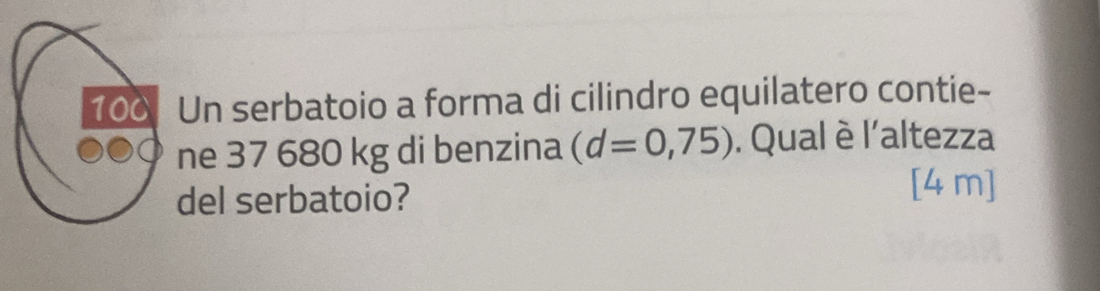 100 Un serbatoio a forma di cilindro equilatero contie- 
ne 37 680 kg di benzina (d=0,75). Qual è l'altezza 
del serbatoio?
[4 m]