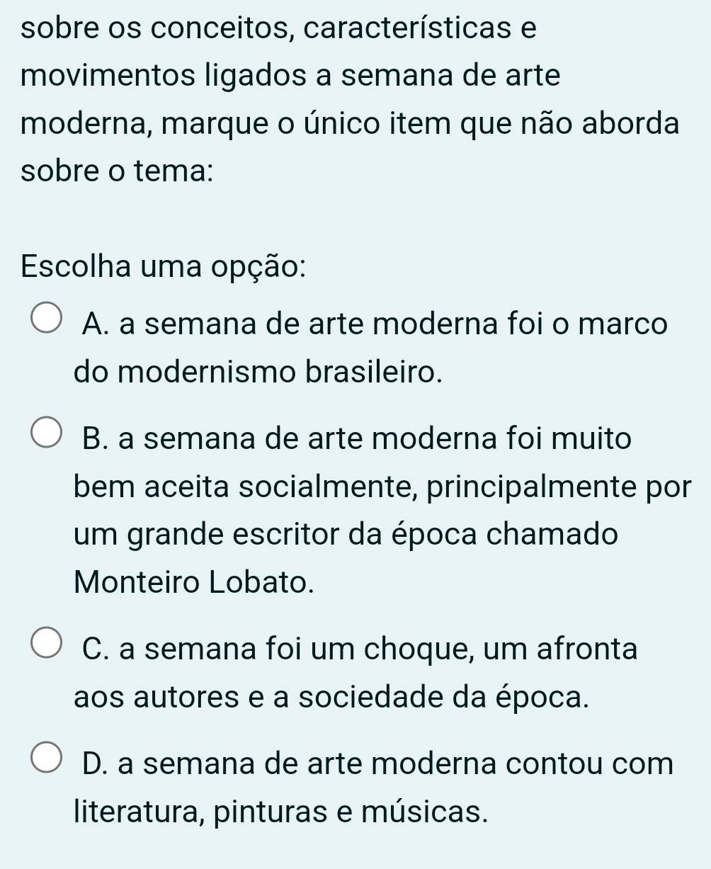 sobre os conceitos, características e
movimentos ligados a semana de arte
moderna, marque o único item que não aborda
sobre o tema:
Escolha uma opção:
A. a semana de arte moderna foi o marco
do modernismo brasileiro.
B. a semana de arte moderna foi muito
bem aceita socialmente, principalmente por
um grande escritor da época chamado
Monteiro Lobato.
C. a semana foi um choque, um afronta
aos autores e a sociedade da época.
D. a semana de arte moderna contou com
literatura, pinturas e músicas.