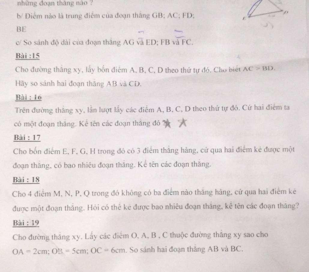 những đoạn thăng nào ? 
b/ Điểm nào là trung điểm của đoạn thăng GB; AC; FD;
BE
c/ So sánh độ dài của đoạn thăng AG và ED; FB và FC. 
Bài : 15
Cho đường thăng xy, lấy bốn điểm A, B, C, D theo thứ tự đó. Cho biết AC>BD. 
Hãy so sánh hai đoạn thăng AB và CD. 
Bài : 16
Trên đường thắng xy, lần lượt lấy các điểm A, B, C, D theo thứ tự đó. Cứ hai điểm ta 
có một đoạn thăng. Kể tên các đoạn thăng đó 
Bài : 17 
Cho bốn điểm E, F, G, H trong đó có 3 điểm thắng hàng, cứ qua hai điểm kẻ được một 
đoạn thăng, có bao nhiêu đoạn thăng. Kể tên các đoạn thăng. 
Bài : 18 
Cho 4 điểm M, N, P, Q trong đó không có ba điểm nào thăng hảng, cứ qua hai điểm kẻ 
được một đoạn thắng. Hỏi có thể ke được bao nhiêu đoạn thăng, kể tên các đoạn thăng? 
Bài : 19 
Cho đường thăng xy. Lấy các điểm O, A, B , C thuộc đường thăng xy sao cho
OA=2cm; OB=5cm; OC=6cm. So sánh hai đoạn thăng AB và BC.