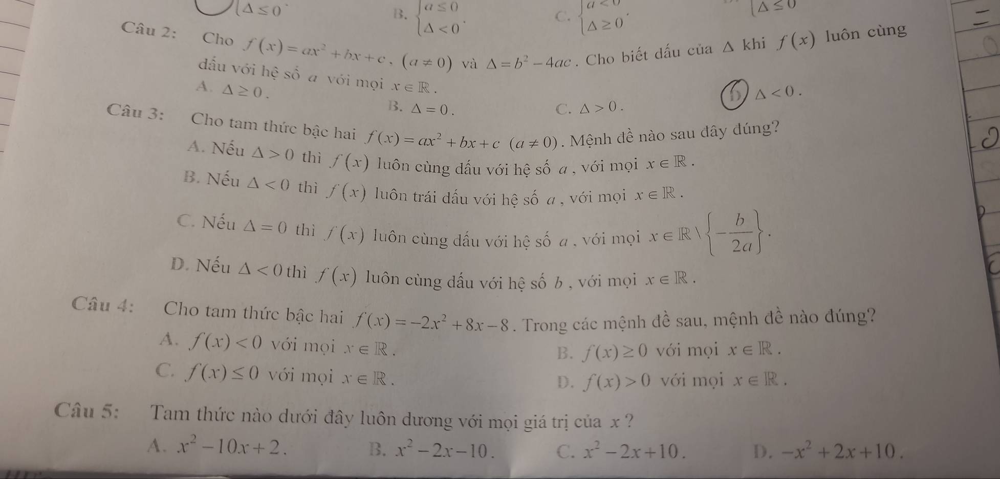 (△ ≤ 0
B. beginarrayl a≤ 0 △ <0endarray. . beginarrayl a<0 △ ≥ 0endarray. .
C.
(△ ≤ 0
Câu 2: Chọ f(x)=ax^2+bx+c,(a!= 0) và △ =b^2-4ac. Cho biết dấu của
△ khi f(x) luôn cùng
dấu với hệ số a với mọi x∈ R.
D △ <0.
A. △ ≥ 0. B. △ =0.
C. △ >0.
Câu 3: Cho tam thức bậc hai f(x)=ax^2+bx+c(a!= 0). Mệnh đề nào sau đây đúng?
A. Nếu △ >0 thì f(x) luôn cùng dấu với hệ số a , với mọi x∈ R.
B. Nếu △ <0</tex> thì f(x) luôn trái dấu với hệ số a , với mọi x∈ R.
C. Nếu △ =0 thì f(x) luôn cùng dấu với hệ số a , với mọi x∈ Rvee  - b/2a  .
D. Nếu △ <0</tex> thì f(x) luôn cùng dấu với hệ số b , với mọi x∈ R.
Câu 4: Cho tam thức bậc hai f(x)=-2x^2+8x-8. Trong các mệnh đề sau, mệnh đề nào đúng?
A. f(x)<0</tex> với mọi x∈ R. x∈ R.
B. f(x)≥ 0 với mọi
C. f(x)≤ 0 với mọi x∈ R. x∈ R.
D. f(x)>0 với mọi
Câu 5: Tam thức nào dưới đây luôn dương với mọi giá trị của x ?
A. x^2-10x+2. B. x^2-2x-10. C. x^2-2x+10. D. -x^2+2x+10.