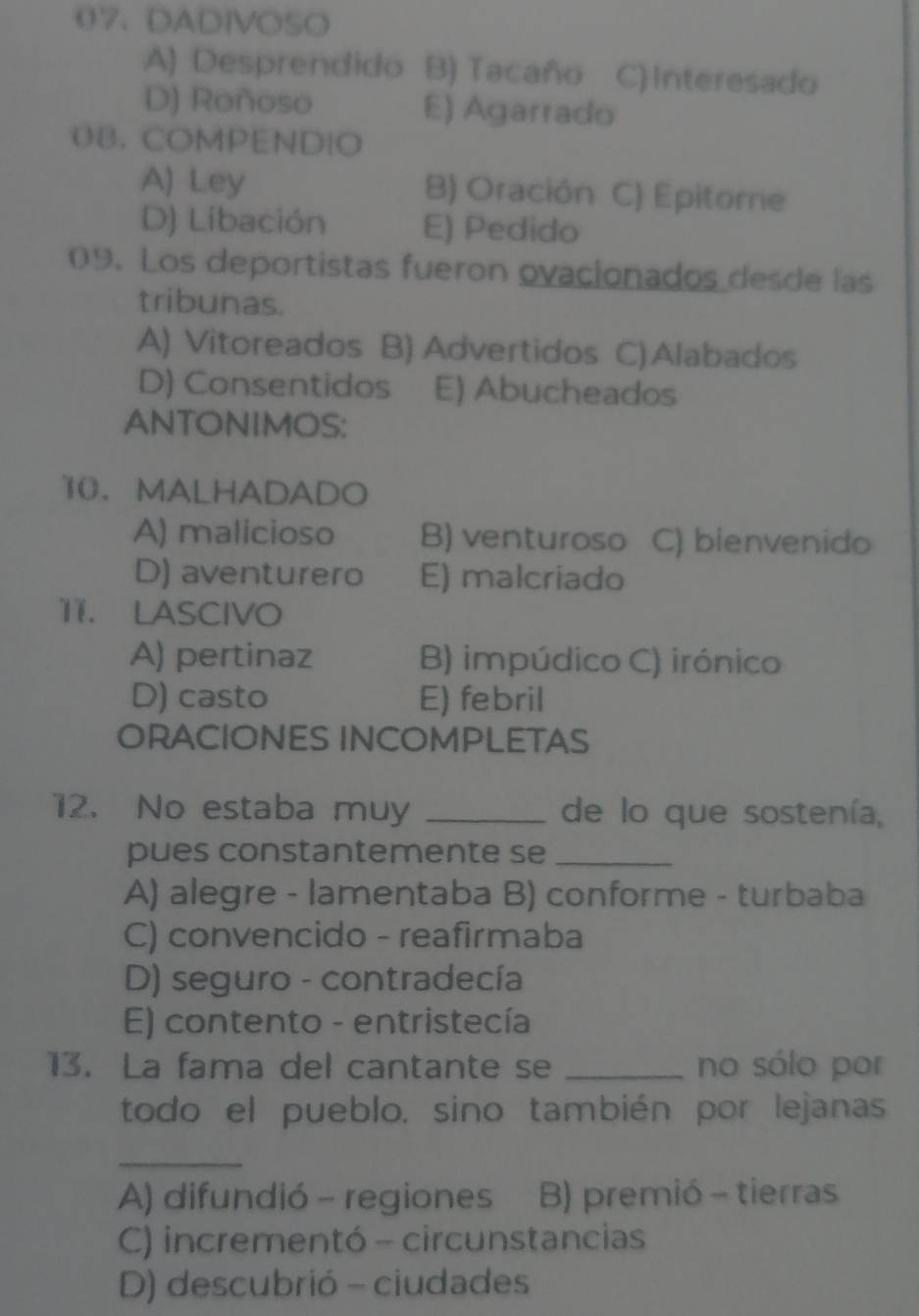 DADIVOSO
A) Desprendido B) Tacaño C) Interesado
D) Roñoso E) Agarrado
O8, COMPENDIO
A) Ley B) Oración C) Epitore
D) Libación E) Pedido
09. Los deportistas fueron ovacionados desde las
tribunas.
A) Vitoreados B) Advertidos C)Alabados
D) Consentidos E) Abucheados
ANTONIMOS:
10. MALHADADO
A) malicioso B) venturoso C) bienvenido
D) aventurero E) malcriado
11. LASCIVO
A) pertinaz B) impúdico C) irónico
D) casto E) febril
ORACIONES INCOMPLETAS
12. No estaba muy _de lo que sostenía,
pues constantemente se_
A) alegre - lamentaba B) conforme - turbaba
C) convencido - reafirmaba
D) seguro - contradecía
E) contento - entristecía
13. La fama del cantante se _no sólo por
todo el pueblo, sino también por lejanas
_
A) difundió - regiones B) premió - tierras
C) incrementó - circunstancias
D) descubrió - ciudades