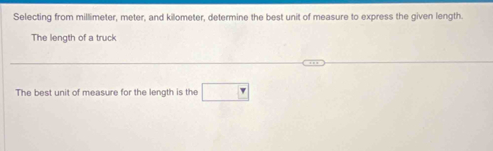 Selecting from millimeter, meter, and kilometer, determine the best unit of measure to express the given length. 
The length of a truck 
The best unit of measure for the length is the □