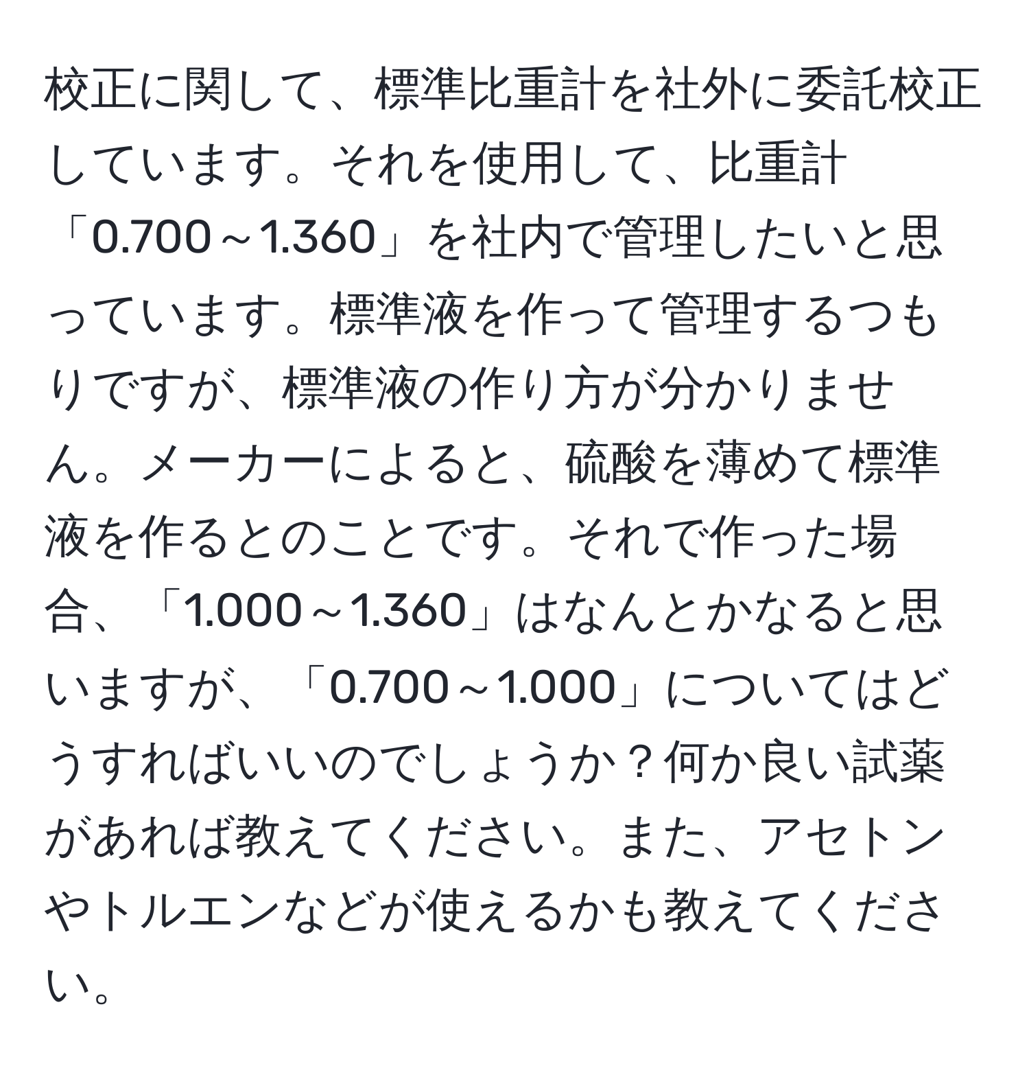 校正に関して、標準比重計を社外に委託校正しています。それを使用して、比重計「0.700～1.360」を社内で管理したいと思っています。標準液を作って管理するつもりですが、標準液の作り方が分かりません。メーカーによると、硫酸を薄めて標準液を作るとのことです。それで作った場合、「1.000～1.360」はなんとかなると思いますが、「0.700～1.000」についてはどうすればいいのでしょうか？何か良い試薬があれば教えてください。また、アセトンやトルエンなどが使えるかも教えてください。