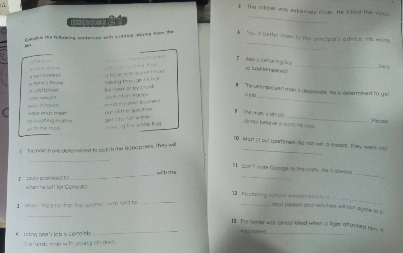 212
5 The robber was extremely cruel. He killed the victim
Exercise 21
_
_
Complete the following sentences with suitable idioms from the 6 You'd better listen to the principal's advice. His words
box.
a fall story
leave no stone unturned 
7 Alex is behaving like_ He is
a bull in a china shop 
a close shave so bad-tempered!
a wet blanke!
a bear with a sore head
a stone's throw
talking through his hat 
in cold blood
by hook or by crook
8 The unemployed man is desperate. He is determined to get
carry weight
Jack-of-all-trades a job_
keep in touch
mind my own business 
make ends meet
out of the question
9 The man is simply
get into hot water
_
no laughing matter Please
up to the mark 
showing the white flag 
do not believe a word he says.
_
10 Most of our sportsmen did not win a medal. They were not
1 The police are determined to catch the kidnappers. They will
_
_
_
11 Don't invite George to the party. He is always
2 Jacky promised to _with me
when he left for Canada.
12 Abolishing school examinations is
3 When I tried to stop the quarrel, I was told to
_
_
_
_Most parents and teachers will not agree to it.
13 The hunter was almost killed when a tiger attacked him. It
4 Losing one's job is certainly
_
was indeed_
to a family man with young children.