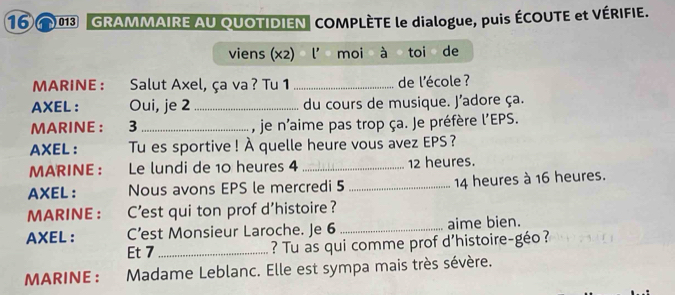 GRAMMAIRE AU QUOTIDIEN COMPLÈTE le dialogue, puis ÉCOUTE et VÉRIFIE. 
viens (x2) l' moi à toi de 
MARINE : :Salut Axel, ça va ? Tu 1 _de l'école ? 
AXEL ： Oui, je 2 _ du cours de musique. J'adore ça. 
MARINE : 3 _, je n'aime pas trop ça. Je préfère I'EF S. 
AXEL： Tu es sportive ! À quelle heure vous avez EPS ? 
MARINE : Le lundi de 10 heures 4 _ 12 heures. 
AXEL: Nous avons EPS le mercredi 5 _ 14 heures à 16 heures. 
MARINE ： C'est qui ton prof d'histoire? 
AXEL ： C’est Monsieur Laroche. Je 6 _aime bien. 
Et 7 _ ? Tu as qui comme prof d'histoire-géo? 
MARINE : Madame Leblanc. Elle est sympa mais très sévère.