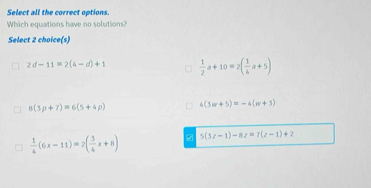 Select all the correct options.
Which equations have no solutions?
Select 2 choice(s)
2d-11=2(4-d)+1
 1/2 a+10=2( 1/4 a+5)
8(3p+7)=6(5+4p)
4(3w+5)=-4(w+3)
 1/4 (6x-11)=2( 3/4 x+8)
5(3z-1)-8z=7(z-1)+2