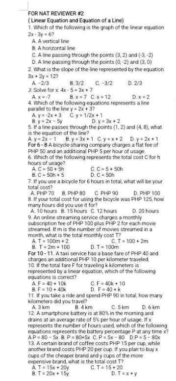 FOR NAT REVIEWER #2
( Linear Equation and Equation of a Line)
1. Which of the following is the graph of the linear equation
2x-3y=6
A. A vertical line
B. A horizontal line
C. A line passing through the points (3,2) (-3,-2)
D. A line passing through the points (0,-2) and and (3,0)
2. What is the slope of the line represented by the equation
3x+2y=12?
A. -2/3 B. 3/2 C. −3/2 D. 2/3
3. Solve f ofx:4x-5=3x+7
A. x=-7 B. x=7 C. x=12 D. x=2
4. Which of the following equations represents a line
parallel to the line y=2x+3?
A. y=-2x+3 C. y=1/2x+1
B. y=2x-5y D. y=3x+2
5. If a line passes through the points (1,2) and (4,8) , what
is the equation of the line?
A y=2x-1 B. y=3x+1 C. y=x+2 D. y=2x+1
For 6 - 8 A bicycle-sharing company charges a flat fee of
PHP 50 and an additional PHP 5 per hour of usage.
6. Which of the following represents the total cost C for h
hours of usage?
A C=50+5h C. C=5+50h
B. C=50h+5 D. C=50h
7. If you use a bicycle for 6 hours in total, what will be your
total cost?
A PHP 70 B. PHP 80 C. PHP 90 D. PHP 100
8. If your total cost for using the bicycle was PHP 125, how
many hours did you use it for? D. 20 hours
A. 10 hours B. 15 hours C. 12 hours
9. An online streaming service charges a monthly
subscription fee of PHP 100 plus PHP 2 for each movie
streamed. If m is the number of movies streamed in a
month, what is the total monthly cost T?
A. T=100m+2 C. T=100+2m
B. T=2m+100 D. T=100m
For 10 - 11. A taxi service has a base fare of PHP 40 and
charoes an additional PHP 10 per kilometer traveled.
10. If the total fare F for traveling k kilometers is
represented by a linear equation, which of the following
equations is correct?
A F=40+10k C. F=40k+10
B. F=10+40k D. F=40+k
11. If you take a ride and spend  PHP 90 in total, how many
kilometers did you travel? D. 6 km
A. 3 km B. 4 km C. 5 km
12. A smartphone battery is at 80% in the morning and
drains at an average rate of 5% per hour of usage. If x
represents the number of hours used, which of the following
equations represents the battery percentage P at any time x?
AP=80-5xB.P=80+5x C. P=5x-80D.P=5-80x
13. A certain brand of coffee costs PHP 15 per cup, while
another brand costs PHP 20 per cup. If you plan to buv x
cups of the cheaper brand and y cups of the more
expensive brand, what is the total cost T?
A T=15x+20y C. T=15+20
B. T=20x+15y D. T=x+y