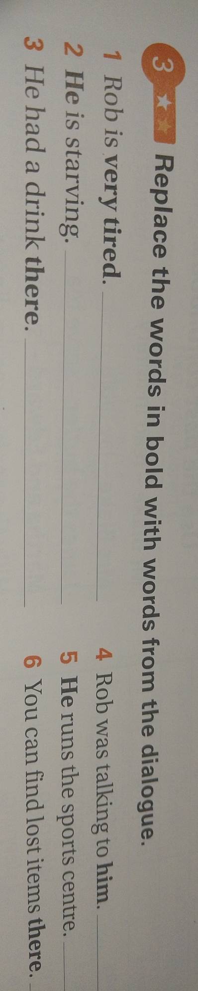 ad Replace the words in bold with words from the dialogue. 
1 Rob is very tired._ 
4 Rob was talking to him._ 
2 He is starving. _5 He runs the sports centre._ 
3 He had a drink there. _6 You can find lost items there._