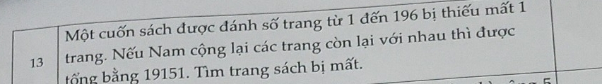 Một cuốn sách được đánh số trang từ 1 đến 196 bị thiếu mất 1 
13 trang. Nếu Nam cộng lại các trang còn lại với nhau thì được 
bổng bằng 19151. Tìm trang sách bị mất.