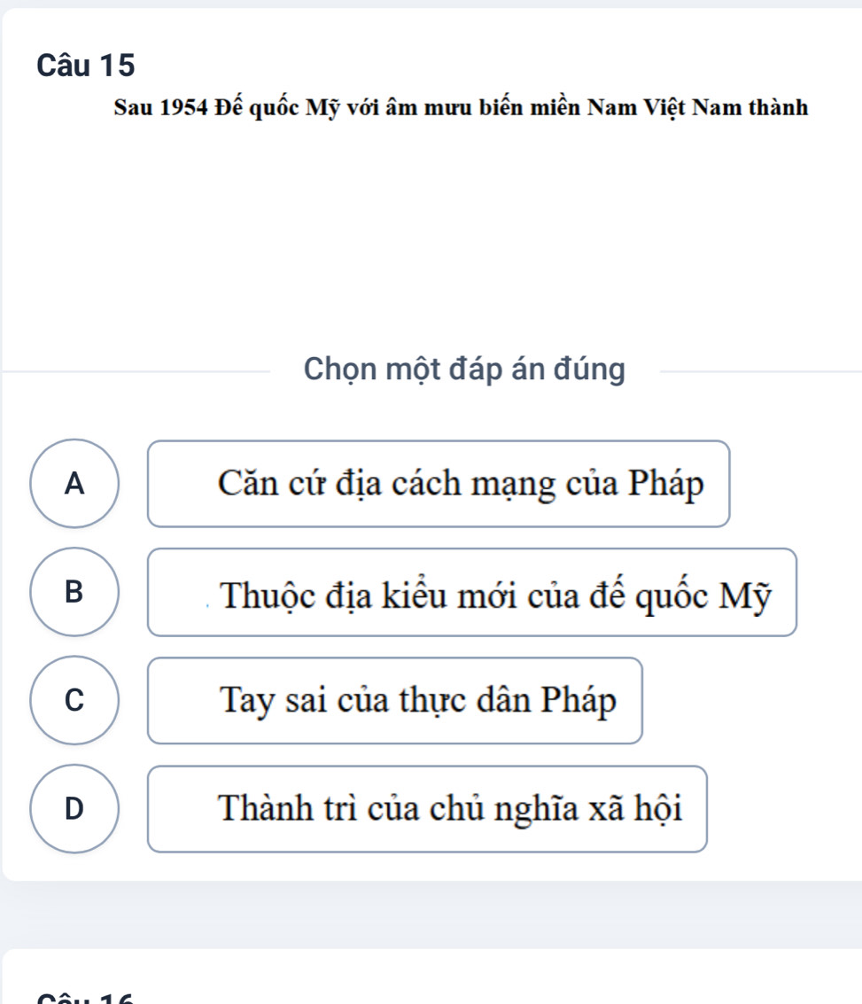 Sau 1954 Đế quốc Mỹ với âm mưu biến miền Nam Việt Nam thành
Chọn một đáp án đúng
A Căn cứ địa cách mạng của Pháp
B Thuộc địa kiểu mới của đế quốc Mỹ
C Tay sai của thực dân Pháp
D Thành trì của chủ nghĩa xã hội