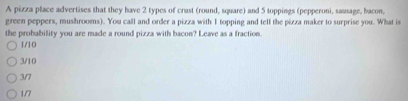 A pizza place advertises that they have 2 types of crust (round, square) and 5 toppings (pepperoni, sausage, bacon,
green peppers, mushrooms). You call and order a pizza with 1 topping and tell the pizza maker to surprise you. What is
the probability you are made a round pizza with bacon? Leave as a fraction.
1/10
3/10
3/7
1/7