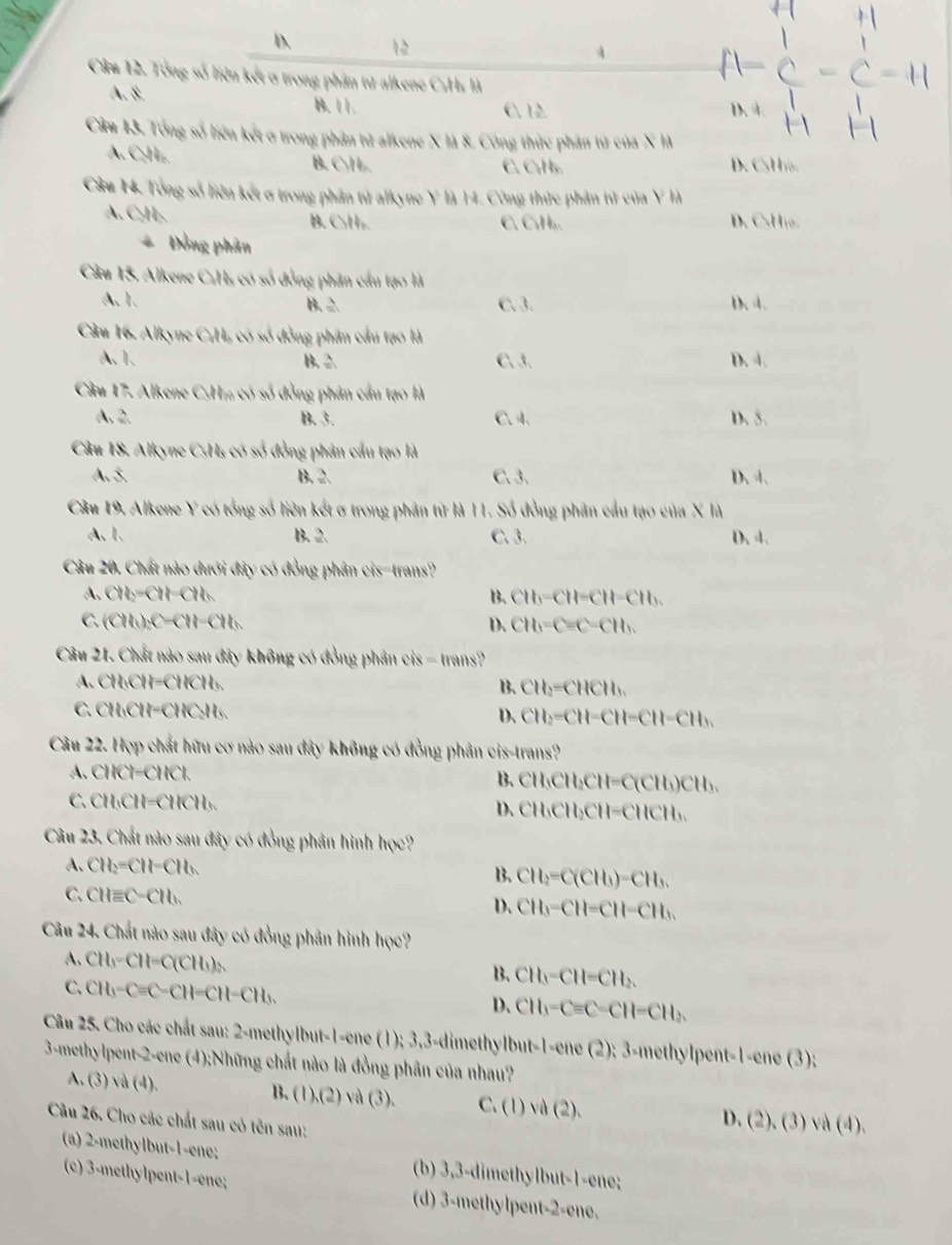 D. 12
4
Câu 12. Tổng số liên kết ở trong phần tử alkene C:Hs là
A.8. B.11 .
C. 12. D. 4
Cầm 13. Tổng số liên kết ở trong phân tử alkene X là 8. Công thức phân từ của X là
A. C₂H₂. B. C₃H . C.CuHs. D. CsH o.
Câu H4. Tổng số liên kết ơ trong phần tử alkyne Y là 14. Công thức phản tử của Y là
A. C₂H₂. B. C₃H₂. C. CúH D. CHo.
* Đồng phân
Câu 15. Alkene C:Hs có số đồng phân cầu tạo là
A. 1. B. 2. C、3. D. 4.
Cầu 16. Alkyne C;H, có số đồng phân cầu tạo là
A. 1. B. 2 C. 3. D. 4.
Cầu 17. Alkene CyH% có số đồng phân cầu tạo là
A.2. B. 3. C. 4. D. 5.
Câu 18. Alkyne CsHs có số đồng phân cầu tạo là
A. 5. B.2. C. 3. D、 4、
Câu 19. Alkene Y có tổng số liên kết ơ trong phân từ là 11. Số đồng phân cầu tạo của X là
A.1. B. 2. C. 3. D. 4.
Câu 20. Chất nào dưới đây có đồng phân cis-trans?
A、 CH_2=CH-CH_h B. CH_3=CH=CH-CH_3.
C. (CH_3)_2C=CH-CH_3 D. CH_3=C=C=CH_3
Câu 21. Chất nào sau đây không có đồng phân cis - trans?
A. CH₃ 11-(18 Hỳ B. CH_2=CHCH_3
C.CH₃CH=CHC₂H₃. D、 CH_2=CH=CH=CH-CH_3
Câu 22. Hợp chất hữu cơ nào sau đây không có đồng phân cis-trans?
A. CHCl−CHCl.
B、 cH_3C bCH=C(CH_1)CH 、
C.CH₃CH=CHCH₃. D. CH₃CH₃ CH-CHCH 、
Câu 23. Chất nào sau đây có đồng phân hình học?
A. CH_2=CH-CH_3 CH_2=C(CH_3)-CH_3.
B.
C、 CHequiv C-CH_h
D. CH_3-CH=CH-CH_3.
Câu 24. Chất nào sau đây có đồng phân hình học?
A. CH_3-CH=C(CH_3)_2
B. CH_3-CH=CH_2.
C. CH_3-Cequiv C-CH=CH-CH_3.
D、 CH_3-Cequiv C-CH-CH_2
Câu 25. Cho các chất sau: 2-methylbut-1-ene (1); 3,3-dimethylbut-1-ene (2); 3-methylpent-1-ene (3);
3-methylpent-2-ene (4);Những chất nào là đồng phân của nhau?
B、 (1),(2)
A. (3) sqrt(a)(4). và (3). C. (1)vd(2). D. (2). (3) va(4)
Câu 26. Cho các chất sau có tên sau:
(a) 2-methylbut-1-ene; (b) 3,3-dimethylbut-1-ene;
(c) 3-methylpent-1-ene; (d) 3-methylpent-2-ene.