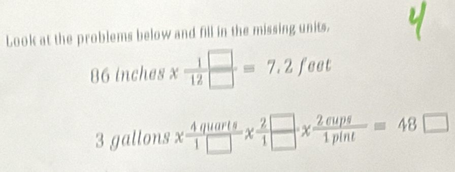 Look at the problems below and fill in the missing units.
86 inches x 1/12 beginarrayr □  □ endarray =7.2feet
3 gallons x 4quarts/1□  x 2□ /1 *  2anps/1pint =48□