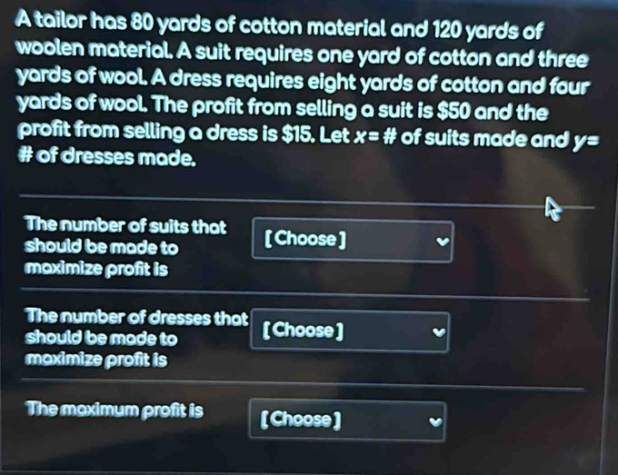 A tailor has 80 yards of cotton material and 120 yards of 
woolen material. A suit requires one yard of cotton and three
yards of wool. A dress requires eight yards of cotton and four
yards of wool. The profit from selling a suit is $50 and the 
profit from selling a dress is $15. Let x=# of suits made and y=
# of dresses made. 
The number of suits that [ Choose ] 
should be made to 
maximize profit is 
The number of dresses that [Choose] 
should be made to 
maximize profit is 
The moximum profit is [Choose]