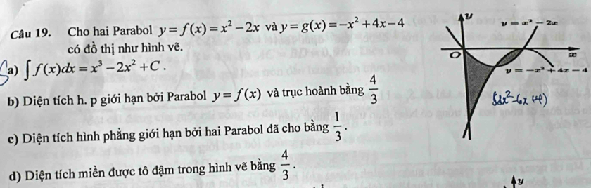 Cho hai Parabol y=f(x)=x^2-2x và y=g(x)=-x^2+4x-4
y=x^2 2∞
có đồ thị như hình vẽ. 
o
∞
a) ∈t f(x)dx=x^3-2x^2+C.
y=-x^2+4x-4
b) Diện tích h. p giới hạn bởi Parabol y=f(x) và trục hoành bằng  4/3 
c) Diện tích hình phẳng giới hạn bởi hai Parabol đã cho bằng  1/3 . 
d) Diện tích miền được tô đậm trong hình vẽ bằng  4/3 .