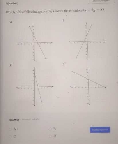 Question Show Examples
Which of the following graphs represents the equation 4x+2y=8 ?
A
B

C
D

Answer Attempt 1 out of 2
B
A. Submit Answer
C
D