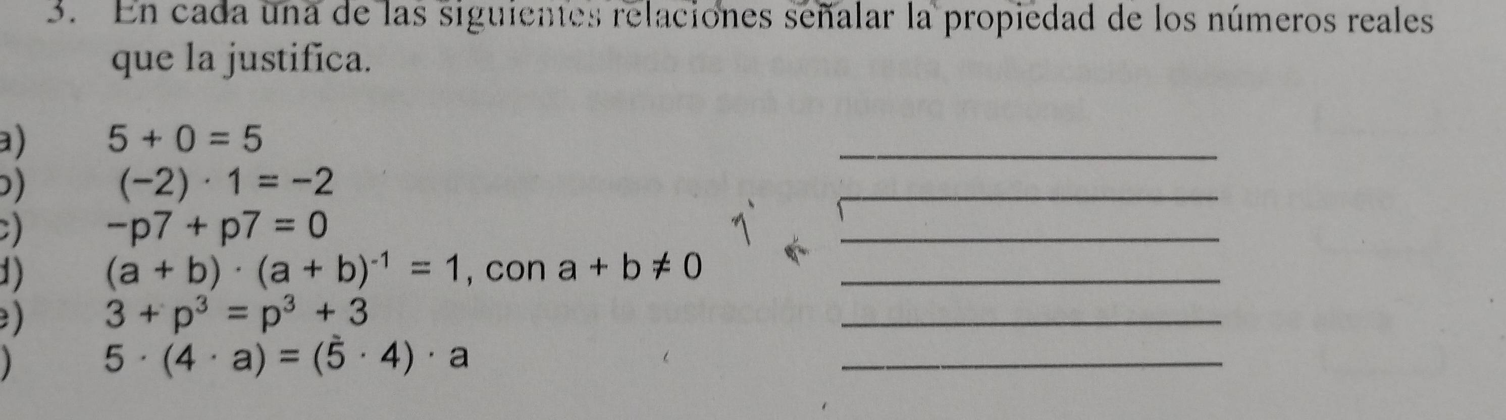 En cada una de las siguientes relaciones señalar la propiedad de los números reales 
que la justifica. 
a) 5+0=5
_ 
)
(-2)· 1=-2
_ 
)
-p7+p7=0
_
(a+b)· (a+b)^-1=1
1) , con a+b!= 0 _ 
) 3+p^3=p^3+3
_ 
1 5· (4· a)=(5· 4)· a
_