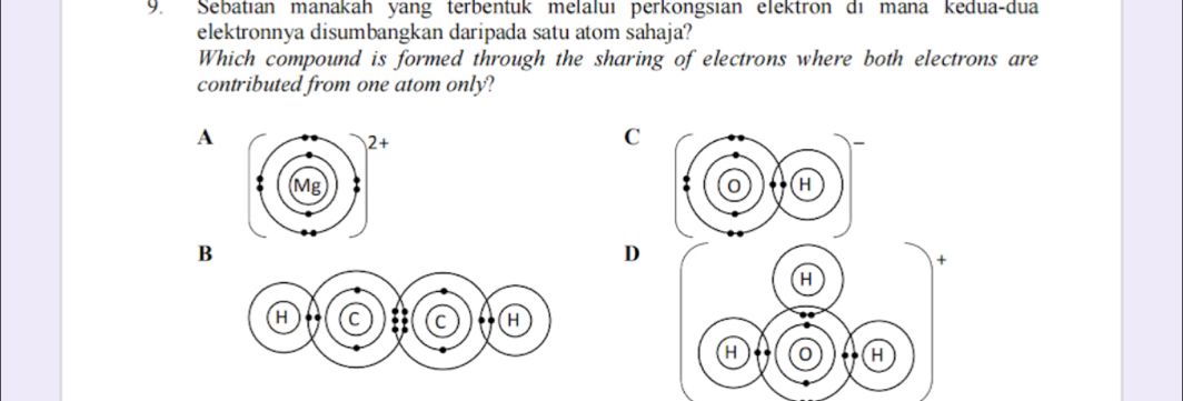 Sebatıan manakah yang terbentuk melaluı perkongsıan elektron di mana kedua-dua 
elektronnya disumbangkan daripada satu atom sahaja? 
Which compound is formed through the sharing of electrons where both electrons are 
contributed from one atom only? 
A 
C 
0 H 
B 
D