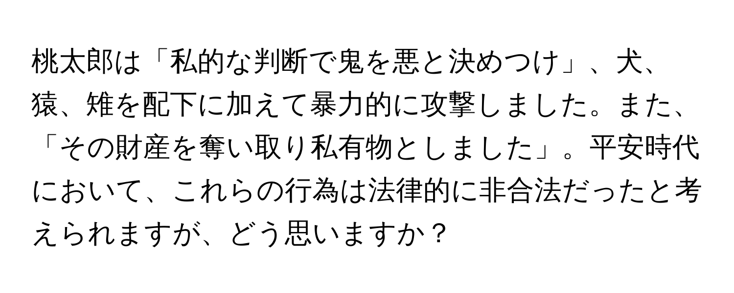 桃太郎は「私的な判断で鬼を悪と決めつけ」、犬、猿、雉を配下に加えて暴力的に攻撃しました。また、「その財産を奪い取り私有物としました」。平安時代において、これらの行為は法律的に非合法だったと考えられますが、どう思いますか？