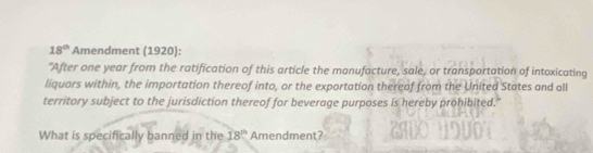 18^(th) Amendment (1920): 
"After one year from the ratification of this article the manufacture, sale, or transportation of intoxicating 
liquors within, the importation thereof into, or the exportation thereaf from the United States and all 
territory subject to the jurisdiction thereof for beverage purposes is hereby prohibited." 
What is specifically banned in the 18^(th) Amendment?