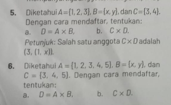 Diketahui A= 1,2,3 , B= x,y , dan C= 3,4. 
Dengan cara mendaftar, tentukan: 
a. D=A* B, b. C* D. 
Petunjuk: Salah satu anggota C* D adalah
(3,(1,x)). 
6. Diketahui A= 1,2,3,4,5 , B= x,y , dan
C= 3,4,5. Dengan cara mendaftar, 
tentukan: 
a. D=A* B, b. C* D.