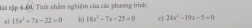 Bài tập 6.60, Tính nhầm nghiệm của các phương trình:
a) 15x^2+7x-22=0 b) 18x^2-7x-25=0 c) 24x^2-19x-5=0