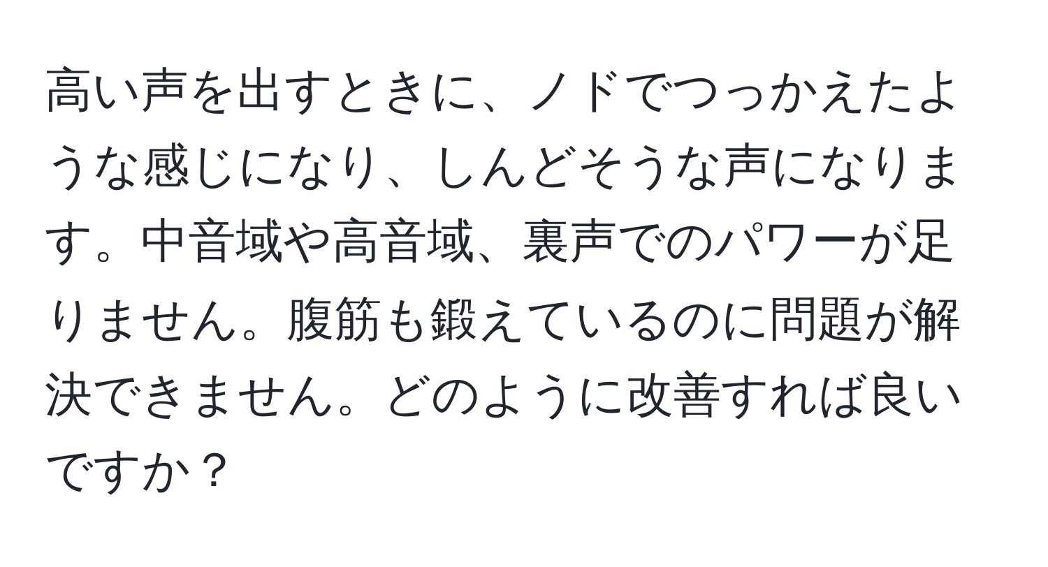 高い声を出すときに、ノドでつっかえたような感じになり、しんどそうな声になります。中音域や高音域、裏声でのパワーが足りません。腹筋も鍛えているのに問題が解決できません。どのように改善すれば良いですか？